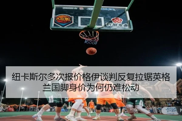 纽卡斯尔多次报价格伊谈判反复拉锯英格兰国脚身价为何仍难松动